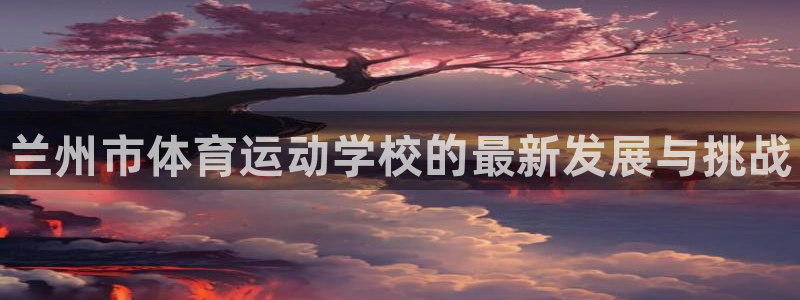 米兰体育官方正版app官网：兰州市体育运动学校的最新发展与挑