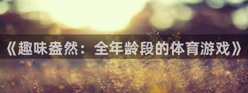 米兰体育官网下载招商电话地址：《趣味盎然：全年龄段的